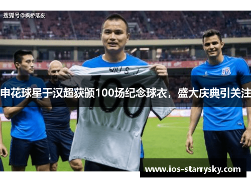 申花球星于汉超获颁100场纪念球衣，盛大庆典引关注